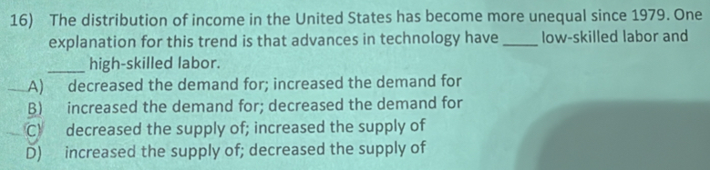 The distribution of income in the United States has become more unequal since 1979. One
explanation for this trend is that advances in technology have _low-skilled labor and
_high-skilled labor.
A) decreased the demand for; increased the demand for
B) increased the demand for; decreased the demand for
C) decreased the supply of; increased the supply of
D) increased the supply of; decreased the supply of