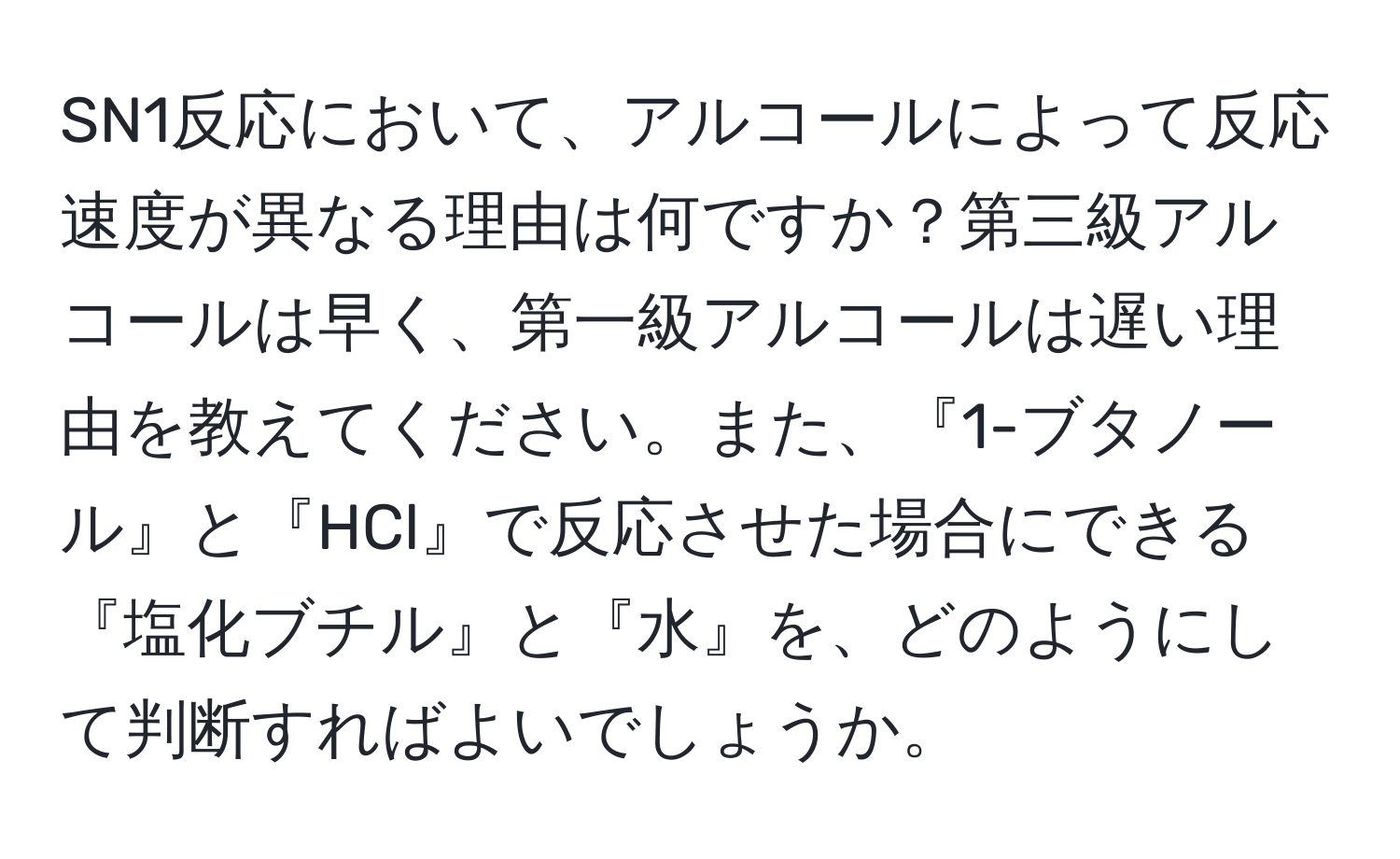 SN1反応において、アルコールによって反応速度が異なる理由は何ですか？第三級アルコールは早く、第一級アルコールは遅い理由を教えてください。また、『1-ブタノール』と『HCl』で反応させた場合にできる『塩化ブチル』と『水』を、どのようにして判断すればよいでしょうか。