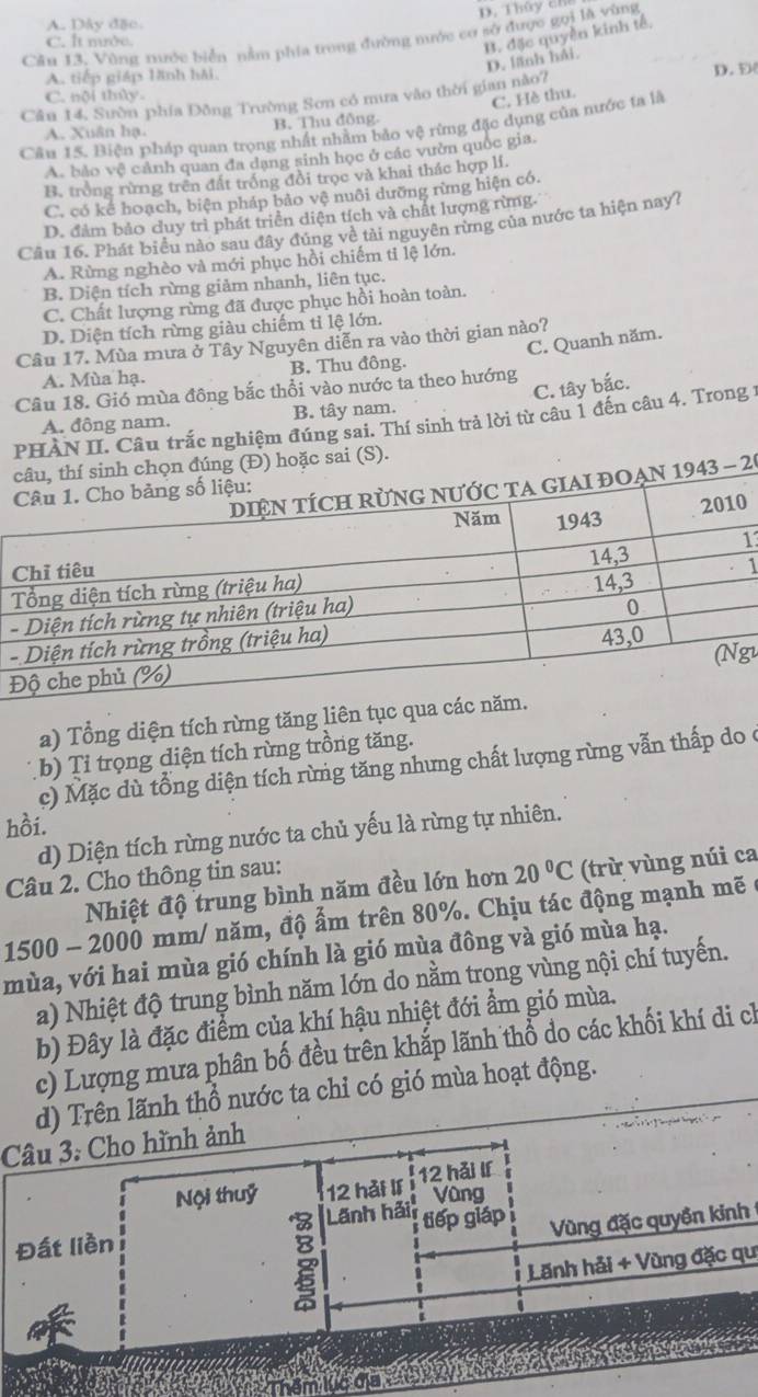 D. Thủy ch
A. Dây đặc.
C. It nướe.
B. đặc quyền kinh tế,
Cầu 13. Vùng nước biển nằm phía trong đường mước cơ sở được gọi là vùng
D. lãnh hải
A. tiếp giáp lãnh hải,
D. D(
C. nội thủy.
C. Hè thu.
Câu 14, Sườn phía Đồng Trường Sơn có mưa vào thời gian nào7
A. Xuân hạ. B. Thu đồng
Câu 15. Biện pháp quan trọng nhất nhằm bảo vệ rừng đặc dụng của nước ta là
A. bảo vệ cảnh quan đa dạng sinh học ở các vườn quốc gia,
B. trống rừng trên đất trống đồi trọc và khai thác hợp lí.
C. có kể hoạch, biện pháp bảo vệ nuôi dưỡng rừng hiện có.
D. đảm bảo duy trì phát triển diện tích và chất lượng rừng.
Câu 16. Phát biểu nào sau đây đúng về tài nguyên rừng của nước ta hiện nay7
A. Rừng nghèo và mới phục hồi chiếm ti lệ lớn.
B. Diện tích rừng giảm nhanh, liên tục.
C. Chất lượng rừng đã được phục hồi hoàn toàn.
D. Diện tích rừng giàu chiếm tỉ lệ lớn.
C. Quanh năm.
Câu 17. Mùa mưa ở Tây Nguyên diễn ra vào thời gian nào?
A. Mùa hạ. B. Thu đông.
C. tây bắc.
Câu 18. Gió mùa đông bắc thổi vào nước ta theo hướng
A. đông nam. B. tây nam.
PHÀN II. Câu trắc nghiệm đúng sai. Thí sinh trả lời từ câu 1 đến câu 4. Trong 1
sai (S).
20
0
13
1
-
-
g1
a) Tổng diện tích rừng tăng liên tục q
b) Ti trọng diện tích rừng trồng tăng.
c) Mặc dù tổng diện tích rừng tăng nhưng chất lượng rừng vẫn thấp do c
hồi.
d) Diện tích rừng nước ta chủ yếu là rừng tự nhiên.
Câu 2. Cho thông tin sau:
Nhiệt độ trung bình năm đều lớn hơn 20°C (trừ vùng núi ca
1500 - 2000 mm/ năm, độ ẩm trên 80%. Chịu tác động mạnh mẽ  ở
mùa, với hai mùa gió chính là gió mùa đông và gió mùa hạ.
a) Nhiệt độ trung bình năm lớn do nằm trong vùng nội chí tuyến.
b) Đây là đặc điểm của khí hậu nhiệt đới ẩm gió mùa.
c) Lượng mưa phân bố đều trên khắp lãnh thổ do các khối khí di ch
d) Trên lãnh thổ nước ta chỉ có gió mùa hoạt động.
Câu 3: Cho hình ảnh
Nội thuỷ 12 hải lí i 12 hǎi lf
Vùng
Lãnh hải
Đất liền tiếp giáp Vùng đặc quyền kinh
Lãnh hải + Vùng đặc qu
Thêm lục địa