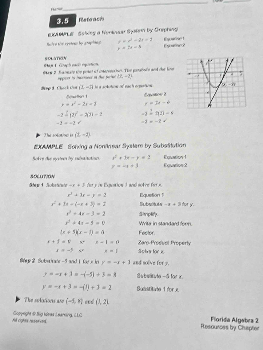 Name
_
_
3.5 Reteach
EXAMPLE Solving a Nonlinear System by Graphing
Solve the system by graphing y=x^2-2x-2 Equation 2 Equation1
y=2x-6
SOLUTION
Step 1 Graph each equation.
Step 2 Estimate the point of intersection. The parabola and the fine
appear to intersect at the point (2,-2)
Stop 3 Check that (2,-2) is a solution of each equation.
Equation 1 Equation 2
y=x^2-2x-2
y=2x-6
-2overset 1=(2)^3-2(2)-2
-2overset ?=2(2)-6
-2=-2 √
-2=-2
The solution is (2,-2)
EXAMPLE Solving a Nonlinear System by Substitution
Solve the system by substitution. x^2+3x-y=2 Equation 1
y=-x+3 Equation 2
SOLUTION
Step 1 Substitute -x+3 for y in Equation 1 and solve for x.
x^2+3x-y=2 Equation 1
x^2+3x-(-x+3)=2 Substitute -x+3 for y.
x^2+4x-3=2 Simplify.
x^2+4x-5=0 Write in standard form.
(x+5)(x-1)=0 Factor
x+5=0 or x-1=0 Zero-Product Property
x=-5 or x=1 Solve for x.
Step 2 Substitute -5 and 1 for x in y=-x+3 and solve for y.
y=-x+3=-(-5)+3=8 Substitute =5 for x.
y=-x+3=-(1)+3=2 Substitute 1 for x.
The solutions are (-5,8) and (1,2).
Copyright @ Big Ideas Learning, LLC Florida Algebra 2
All rights reserved. Resources by Chapter