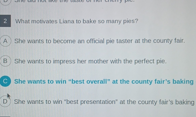 er eneny pe 
2 What motivates Liana to bake so many pies?
A  She wants to become an official pie taster at the county fair.
B She wants to impress her mother with the perfect pie.
C) She wants to win “best overall” at the county fair’s baking
D She wants to win “best presentation” at the county fair’s baking