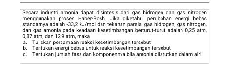 Secara industri amonia dapat disintesis darí gas hidrogen dan gas nitrogen 
menggunakan proses Haber-Bosh. Jika diketahui perubahan energi bebas 
standarnya adalah -33,2 kJ/mol dan tekanan parsial gas hidrogen, gas nitrogen, 
dan gas amonia pada keadaan kesetimbangan berturut-turut adalah 0,25 atm,
0,87 atm, dan 12,9 atm, maka 
a. Tuliskan persamaan reaksi kesetimbangan tersebut 
b. Tentukan energi bebas untuk reaksi kesetimbanqan tersebut 
c. Tentukan jumlah fasa dan komponennya bila amonia dilarutkan dalam air!