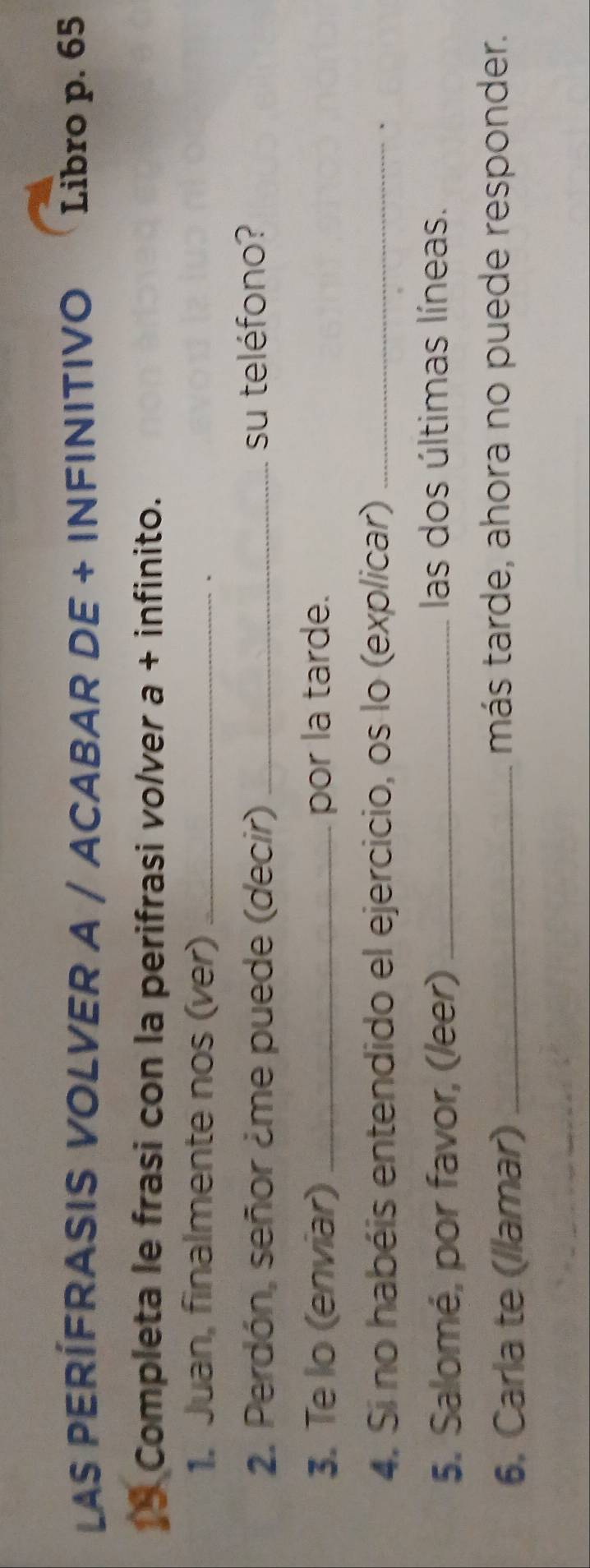 LAS PERÍFRASIS VOLVER A / ACABAR DE + INFINITIVO Libro p. 65
18 Completa le frasi con la perifrasi volver a + infinito. 
1. Juan, finalmente nos (ver)_ 
. 
2. Perdón, señor ¿me puede (decir) _su teléfono? 
3. Te lo (enviar) _por la tarde. 
4. Si no habéis entendido el ejercicio, os lo (explicar)_ 
、 
5. Salomé, por favor, (leer)_ 
las dos últimas líneas. 
6. Carla te (llamar) _más tarde, ahora no puede responder.