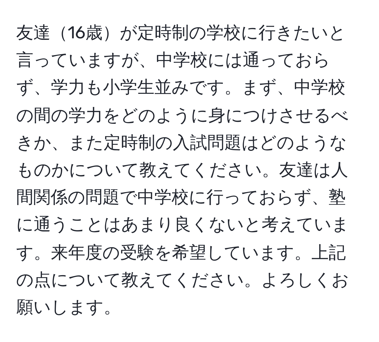 友達16歳が定時制の学校に行きたいと言っていますが、中学校には通っておらず、学力も小学生並みです。まず、中学校の間の学力をどのように身につけさせるべきか、また定時制の入試問題はどのようなものかについて教えてください。友達は人間関係の問題で中学校に行っておらず、塾に通うことはあまり良くないと考えています。来年度の受験を希望しています。上記の点について教えてください。よろしくお願いします。