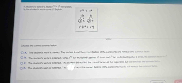 A stucent a asked to lc t e^(1^3) completely
is the student's work comect? Explain. r^(20)+ r°
beginarrayr 1 0endarray
r^2(r^5+r^9)
Chasse the carest amower below
A. The student's work is correct. The student found the correct factors of the exponents and removed the common facton
B. The student's work is incorrect. Since x^(1/2) is r multipiied together 10 times and t^3 is r multipted together 8 times, the common lar  1/□  □ 
C. The student's work is incomect. The student did not find the correct factors of the exponents but still removed the common iactor
C. The student's work is incorrect. The t found the correct factors of the exponents but did not remove the common facto