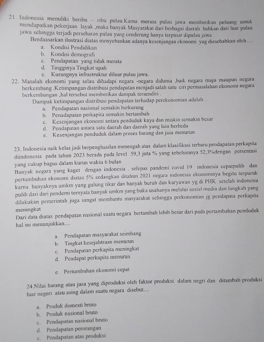 Indonesia memiliki beribu - ribu pulau.Karna merasa pulau jawa memberikan peluang untuk
mendapatkan pekerjaan layak ,maka banyak Masyarakat dari berbagai daerah bahkan dari luar pulau
jawa sehingga terjadi persebaran pulau yang cenderung hanya terpusat dipulau jawa .
Berdaasarkan ilustrasi diatas menyebankan adanya kesenjangan ekonomi yag dissebabkan oleh....
a. Kondisi Pendidikan
b. Kondisi demografi
c. Pendapatan yang tidak merata
d. Tingginya Tingkat upah
e. Kurangnya infrastruktur diluar pulau jawa.
22. Masalah ekonomi yang selau dihadapi negara -negara didunia ,baík negara maju maupun negara
berkembang .Ketimpangan distribusi pendapatan menjadi salah satu ciri permasalahan ekonomi negara
berkembangan ,hal tersebut memberikan dampak tersendiri .
Dampak ketimpangan distribusi pendapatan terhadap perekonomian adalah..
a. Pendapatan nasional semakin berkurang
b. Penadapatan perkapita semakin bertambah
c. Kesenjangan ekonomi antara penduduk kaya dan miskin semakin besar
d. Pendapatan antara satu daerah dan daerah yang lain berbeda
e. Kesenjangan penduduk dalam proses barang dan jasa menurun.
23. Indonesia naik kelas jadi berpenghasilan menengah atas dalam klasifikasi terbaru pendapatan perkapita
diindonesia pada tahun 2023 berada pada level 59,3 juta % yang sebelumnya 52,3%dengan persentasi
yang cukup bagus dalam kurun waktu 6 bulan
Banyak negara yang kaget dengan indonesia . selepas pandemi covid 19 indonesia cepatpulih dan
pertumbuhan ekonomi diatas 5% sedangkan ditahun 2021 negara indonesia ekonominya begitu terpuruk
karna banyaknya umkm yang gulung tikar dan banyak buruh dan karyawan yg di PHK setelah indonesia
pulih dari dari pendemi ternyata banyak umkm yang buka usahanya melalui sosial media dan langkah yang
dilakukan pemerintah juga sangat membantu masyarakat schingga prekonomian jg pendapata perkapita
meningkat
Dari data diatas pendapatan nasional suatu negara bertambah lebih besar dari pada pertambahan penduduk
hal ini menunjukkan....
a. Pendapatan masyarakat seimbang
b. Tingkat kesejahtraan menurun
c. Pendapatan perkapita meningkat
d. Pendapat perkapita menurun
e. Pertumbuhan ekonomi cepat
24.Nilai barang atau jasa yang diproduksi olch faktor produksi dalam negri dan ditambah produksi
luar negeri atau asing dalam suatu negara disebut....
a. Produk domesti bruto
b. Produk nasional bruto
c. Pendapatan nasional bruto
d. Pendapatan perorangan
e. Pendapatan atas produksi