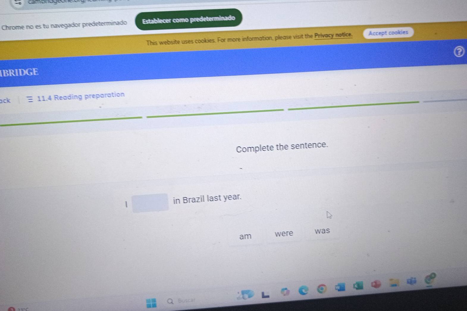 cambnogeo 
Chrome no es tu navegador predeterminado Establecer como predeterminado 
This website uses cookies. For more information, please visit the Privacy notice. Accept cookies 
IBRIDGE 
ack E 11.4 Reading preparation 
Complete the sentence. 
in Brazil last year. 
am were was 
Suscar