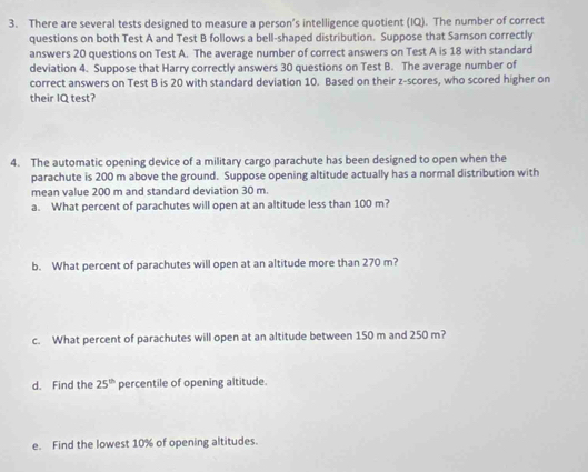 There are several tests designed to measure a person’s intelligence quotient (IQ). The number of correct 
questions on both Test A and Test B follows a bell-shaped distribution. Suppose that Samson correctly 
answers 20 questions on Test A. The average number of correct answers on Test A is 18 with standard 
deviation 4. Suppose that Harry correctly answers 30 questions on Test B. The average number of 
correct answers on Test B is 20 with standard deviation 10. Based on their z-scores, who scored higher on 
their IQ test? 
4. The automatic opening device of a military cargo parachute has been designed to open when the 
parachute is 200 m above the ground. Suppose opening altitude actually has a normal distribution with 
mean value 200 m and standard deviation 30 m. 
a. What percent of parachutes will open at an altitude less than 100 m? 
b. What percent of parachutes will open at an altitude more than 270 m? 
c. What percent of parachutes will open at an altitude between 150 m and 250 m? 
d. Find the 25^(th) percentile of opening altitude. 
e. Find the lowest 10% of opening altitudes.