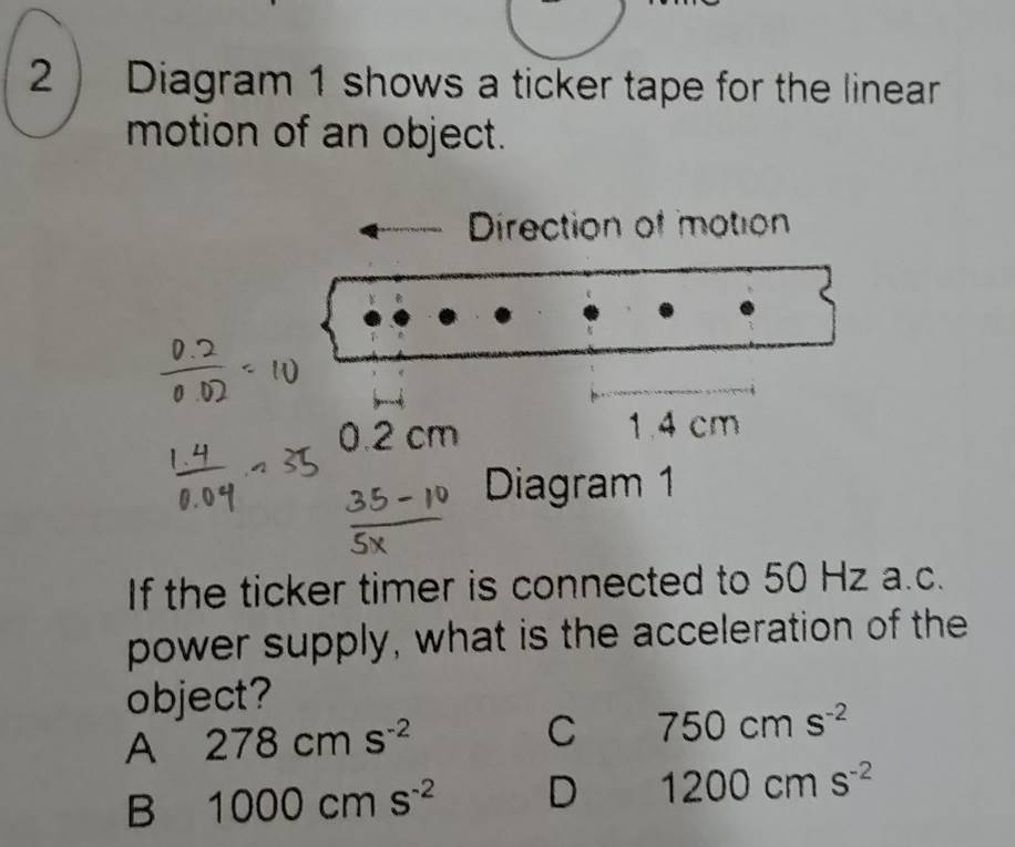 2 ) Diagram 1 shows a ticker tape for the linear
motion of an object.
Direction of motion
0 2 cm 1.4 cm
Diagram 1
If the ticker timer is connected to 50 Hz a.c.
power supply, what is the acceleration of the
object?
A 278cms^(-2)
C 750cms^(-2)
B 1000cms^(-2) D 1200cms^(-2)