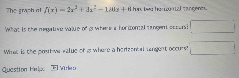 The graph of f(x)=2x^3+3x^2-120x+6 has two horizontal tangents. 
What is the negative value of x where a horizontal tangent occurs? 
What is the positive value of x where a horizontal tangent occurs? ^circ  
Question Help: D Video