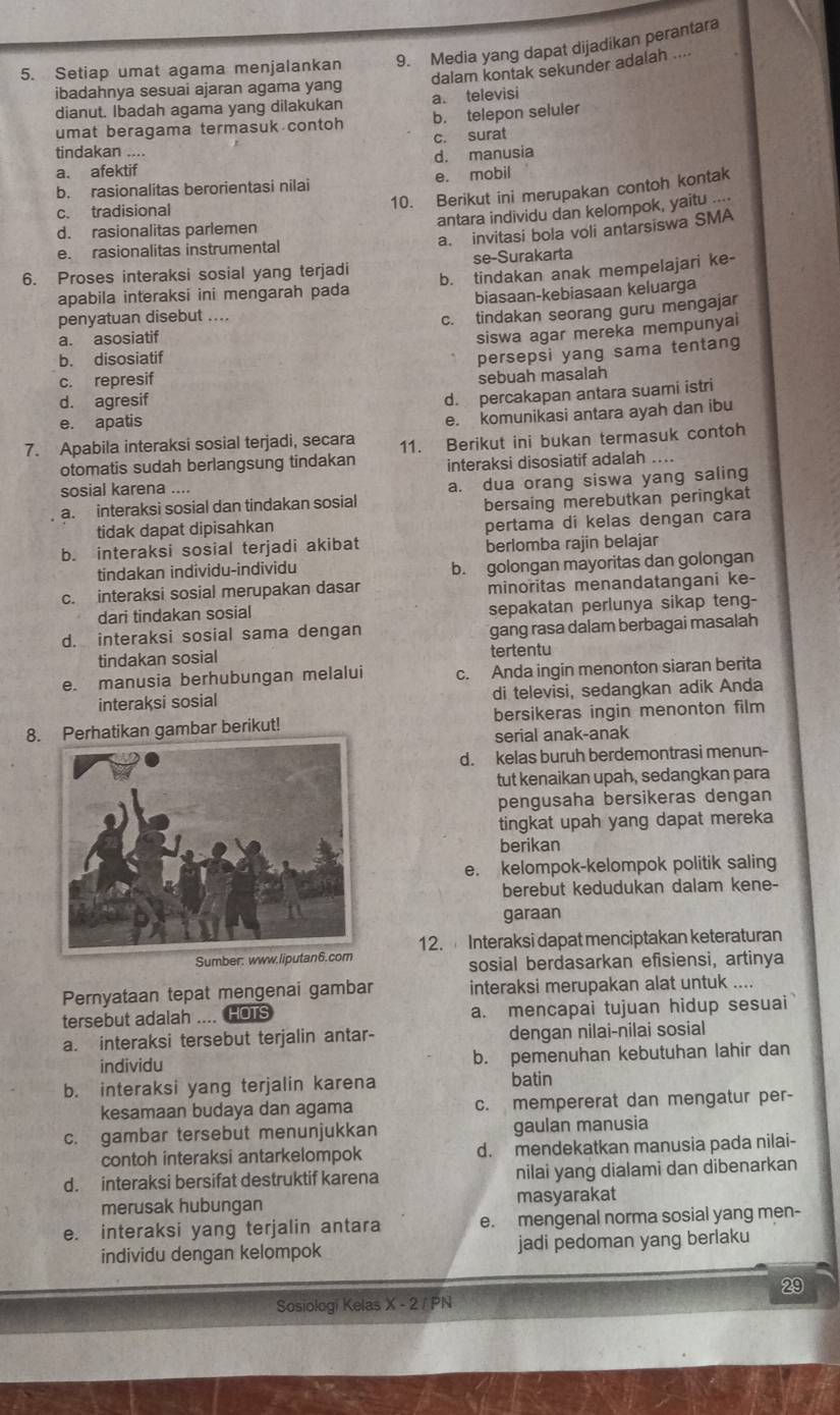 Setiap umat agama menjalankan 9. Media yang dapat dijadikan perantara
dalam kontak sekunder adalah ....
ibadahnya sesuai ajaran agama yang a. televisi
dianut. Ibadah agama yang dilakukan
umat beragama termasuk contoh b. telepon seluler
c. surat
tindakan ....
a. afektif d. manusia
b. rasionalitas berorientasi nilai e. mobil
10. Berikut ini merupakan contoh kontak
c. tradisional
antara individu dan kelompok, yaitu ....
a. invitasi bola voli antarsiswa SMA
d. rasionalitas parlemen
e. rasionalitas instrumental
6. Proses interaksi sosial yang terjadi se-Surakarta
apabila interaksi ini mengarah pada b. tindakan anak mempelajari ke-
biasaan-kebiasaan keluarga
penyatuan disebut ....
c. tindakan seorang guru mengajar
a. asosiatif
siswa agar mereka mempunyai
b. disosiatif
persepsi yang sama tentang
c. represif sebuah masalah
d. agresif
d. percakapan antara suami istri
e. apatis
e. komunikasi antara ayah dan ibu
7. Apabila interaksi sosial terjadi, secara 11. Berikut ini bukan termasuk contoh
otomatis sudah berlangsung tindakan interaksi disosiatif adalah ....
sosial karena ....
a. interaksi sosial dan tindakan sosial a. dua orang siswa yang saling
bersaing merebutkan peringkat
tidak dapat dipisahkan pertama di kelas dengan cara
b. interaksi sosial terjadi akibat berlomba rajin belajar
tindakan individu-individu
b. golongan mayoritas dan golongan
c. interaksi sosial merupakan dasar minoritas menandatangani ke-
dari tindakan sosial sepakatan perlunya sikap teng-
d. interaksi sosial sama dengan gang rasa dalam berbagai masalah
tindakan sosial tertentu
e. manusia berhubungan melalui c. Anda ingin menonton siaran berita
interaksi sosial di televisi, sedangkan adik Anda
8 Perhatikan gambar berikut! bersikeras ingin menonton film
serial anak-anak
d. kelas buruh berdemontrasi menun-
tut kenaikan upah, sedangkan para
pengusaha bersikeras dengan
tingkat upah yang dapat mereka
berikan
e. kelompok-kelompok politik saling
berebut kedudukan dalam kene-
garaan
Sumber: www.liputan6.com 12. Interaksi dapat menciptakan keteraturan
sosial berdasarkan efisiensi, artinya
Pernyataan tepat mengenai gambar interaksi merupakan alat untuk ....
tersebut adalah .... HOTs a. mencapai tujuan hidup sesuai
a. interaksi tersebut terjalin antar- dengan nilai-nilai sosial
individu b. pemenuhan kebutuhan lahir dan
b. interaksi yang terjalin karena batin
kesamaan budaya dan agama c. mempererat dan mengatur per-
c. gambar tersebut menunjukkan gaulan manusia
contoh interaksi antarkelompok d. mendekatkan manusia pada nilai-
d. interaksi bersifat destruktif karena nilai yang dialami dan dibenarkan
merusak hubungan masyarakat
e. interaksi yang terjalin antara e. mengenal norma sosial yang men-
individu dengan kelompok jadi pedoman yang berlaku
29
Sosiologi Kelas X - 2 / PN