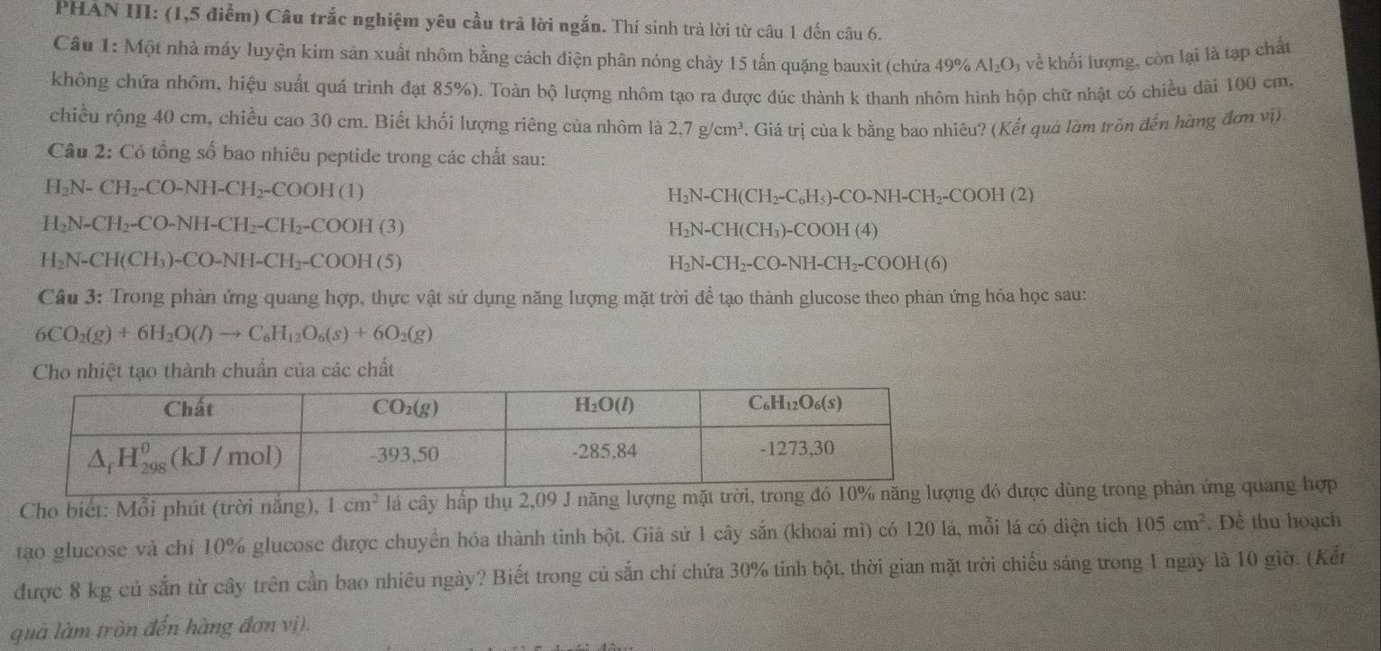 PHAN III: (1,5 điểm) Câu trắc nghiệm yêu cầu trả lời ngắn. Thí sinh trả lời từ câu 1 đến câu 6.
Câu 1: Một nhà máy luyện kim sản xuất nhôm bằng cách điện phân nóng chảy 15 tấn quặng bauxit (chứa - 19% a Al_2O_3 về khối lượng, còn lại là tạp chất
không chứa nhôm, hiệu suất quá trình đạt 85%). Toàn bộ lượng nhôm tạo ra được đúc thành k thanh nhôm hình hộp chữ nhật có chiều dài 100 cm.
chiều rộng 40 cm, chiều cao 30 cm. Biết khối lượng riêng của nhôm là 2.7g/cm^3. Giá trị của k bằng bao nhiêu? (Kết quá làm tròn đến hàng đơn vị).
Câu 2: Có tổng số bao nhiêu peptide trong các chất sau:
H_2N-CH_2-CO-NH-CH_2-COOH(1)
H_2N-CH(CH_2-C_6H_5)-CO-NH-CH_2-COOH(2)
H_2N-CH_2-CO-NH-CH_2-CH_2-COOH(3)
H_2N-CH(CH_3)-COOH(4)
H_2N-CH(CH_3)-CO-NH-CH_2-COOH(5)
H_2N-CH_2-CO-NH-CH_2-COOH(6)
Câu 3: Trong phản ứng quang hợp, thực vật sử dụng năng lượng mặt trời để tạo thành glucose theo phản ứng hóa học sau:
6CO_2(g)+6H_2O(l)to C_6H_12O_6(s)+6O_2(g)
Cho nhiệt tạo thành chuẩn của các chất
Cho biết: Mỗi phút (trời nắng), 1cm^2 lá cây hấp thụ 2,09 J năng lượnđó được dùng trong phản ứng quang hợp
tạo glucose và chỉ 10% glucose được chuyển hóa thành tỉnh bột. Giả sử 1 cây sắn (khoai mì) có 120 lá, mỗi lá có diện tích 105cm^2. Để thu hoạch
được 8 kg củ sắn từ cây trên cần bao nhiêu ngày? Biết trong củ sắn chỉ chứa 30% tinh bột, thời gian mặt trời chiếu sáng trong 1 ngày là 10 giờ. (Kểr
quả làm tròn đến hàng đơn vị).