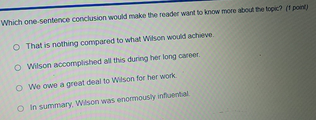 Which one-sentence conclusion would make the reader want to know more about the topic? (1 point)
That is nothing compared to what Wilson would achieve.
Wilson accomplished all this during her long career.
We owe a great deal to Wilson for her work.
In summary, Wilson was enormously influential.