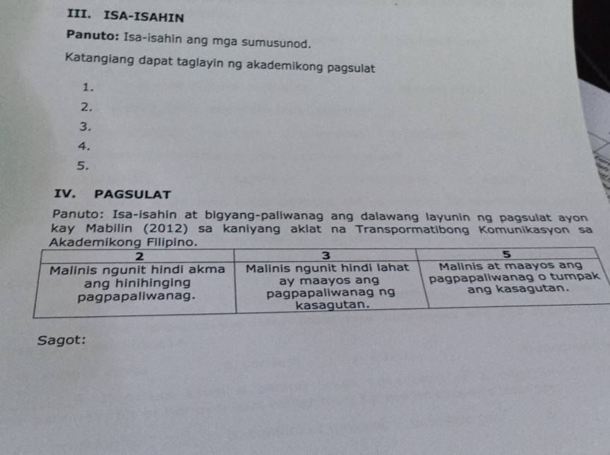 ISA-ISAHIN 
Panuto: Isa-isahin ang mga sumusunod. 
Katangiang dapat taglayin ng akademikong pagsulat 
1. 
2. 
3. 
4. 
5. 
IV. PAGSULAT 
Panuto: Isa-isahin at bigyang-paliwanag ang dalawang layunin ng pagsulat ayon 
kay Mabilin (2012) sa kaniyang aklat na Transpormatibong Komunikasyon sa 
Sagot: