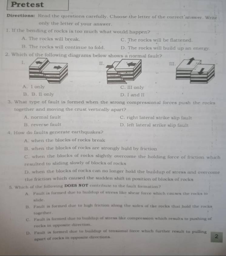 Pretest
Directions: Read the questions carefully. Choose the letter of the correct answer. Write
only the letter of your answer.
1. If the bending of rocks is too much what would.happen?
A. The rocks will break. C. The rocks will be flattened.
B. The rocks will continue to fold. D. The rocks will build up an energy.
2. Which of the following diagrams below shows a normal fault?
A. 1 only C. III only
B. B. Il only D. I and II
3. What type of fault is formed when the strong compressional forces push the rocks
together and moving the crust vertically apart?
A. normal fault C. right lateral strike slip fault
B. reverse fault D. left lateral strike slip fault
4. How do faults generate earthquakes?
A. when the blocks of rocks break
B. when the blocks of rocks are strongly hold by friction
C. when the blocks of rocks slightly overcome the holding force of friction which
resulted to sliding slowly of blocks of rocks
D. when the blocks of rocks can no longer hold the buildup of stress and overcome
the friction which caused the sudden shift in position of blocks of rocks
5. Which of the following DOES NOT contribute to the fault formation?
A. Fault is formed due to buildup of stress like shear force which causes the rocks to
slide .
B. Fault is formed due to high friction along the sides of the rocks that hold the rocks
together.
C. Fault is formed due to buildup of stress like compression which results to pushing of
rocks in opposite direction.
D. Fault is formed due to buildup of tensional force which further result to pulling
apart of rocks in opposite directions.
2