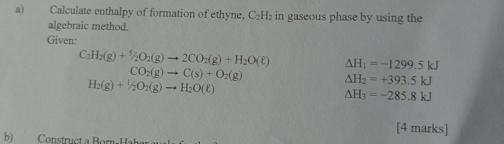 Calculate enthalpy of formation of ethyne, C_2H_2 in gaseous phase by using the 
algebraic method. 
Given:
C_2H_2(g)+^5/_2O_2(g)to 2CO_2(g)+H_2O(ell )
△ H_1=-1299.5kJ
CO_2(g)to C(s)+O_2(g)
H_2(g)+1/2O_2(g)to H_2O(ell )
△ H_2=+393.5kJ
△ H_3=-285.8kJ
[4 marks] 
b) Construct a Born