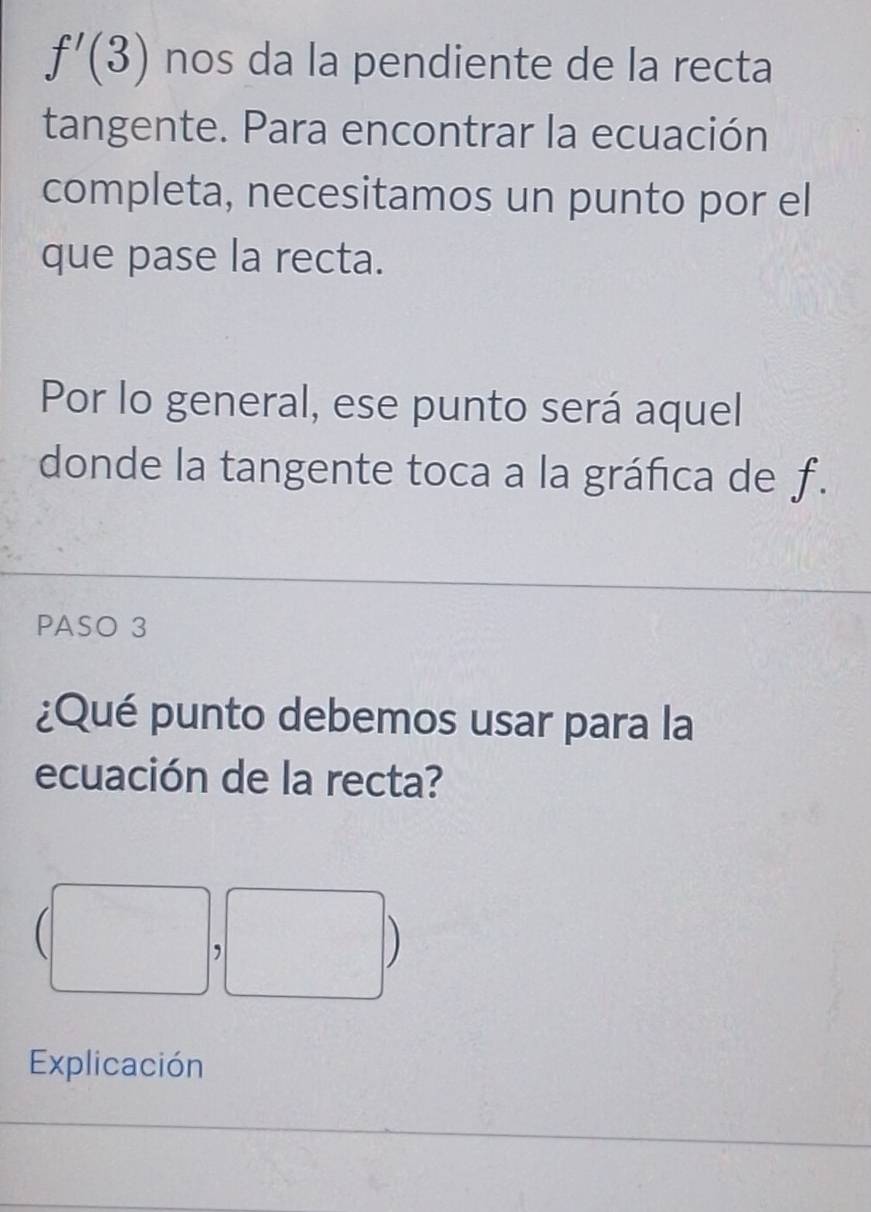 f'(3) nos da la pendiente de la recta 
tangente. Para encontrar la ecuación 
completa, necesitamos un punto por el 
que pase la recta. 
Por lo general, ese punto será aquel 
donde la tangente toca a la gráfica de f. 
PASO 3 
¿Qué punto debemos usar para la 
ecuación de la recta? 
, 
D 
Explicación