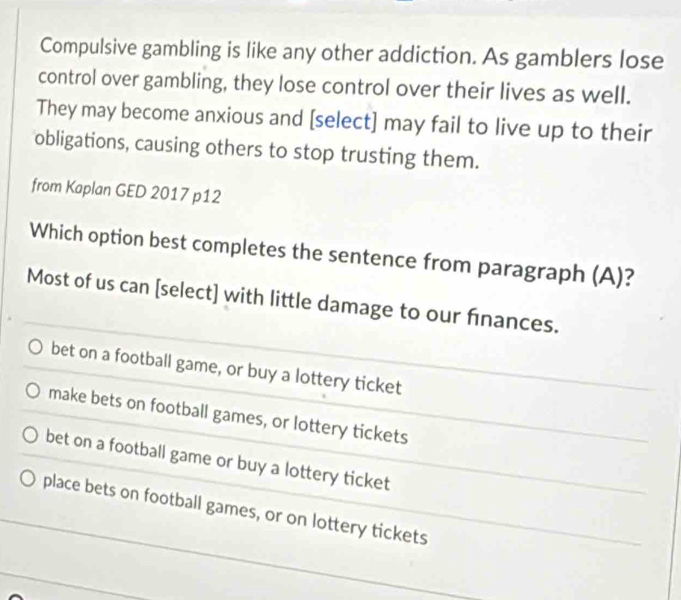 Compulsive gambling is like any other addiction. As gamblers lose
control over gambling, they lose control over their lives as well.
They may become anxious and [select] may fail to live up to their
obligations, causing others to stop trusting them.
from Kaplan GED 2017 p12
Which option best completes the sentence from paragraph (A)?
Most of us can [select] with little damage to our finances.
bet on a football game, or buy a lottery ticket
make bets on football games, or lottery tickets
bet on a football game or buy a lottery ticket
place bets on football games, or on lottery tickets