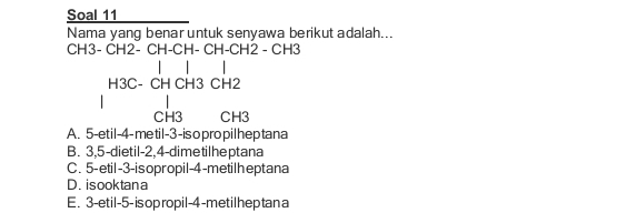 Soal 11
Nama yang benar untuk senyawa berikut adalah...
CH3- CH2- CH-CH- CH-CH2 - CH3
H3C- CH CH3 CH2
CH3 CH3
A. 5 -et il -4 -me til -3 -is o pro pilhep tana
B. 3, 5 -dietil -2, 4 -dimetilheptana
C. 5 -etil -3 -isopropil -4 -metilheptana
D.isooktana
E. 3 -etil -5 -is opropil -4 -metilheptan a