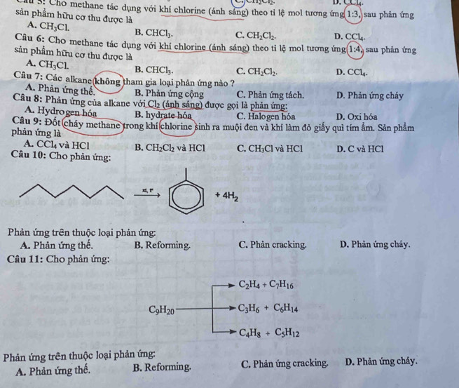 D. CCL4.
I S. Cho methane tác dụng với khí chlorine (ánh sáng) theo tỉ lệ mol tương ứng 1:3, sau phản ứng
sản phẩm hữu cơ thu được là CH_3Cl. B. CHCl_3. C. CH_2Cl_2. D. CCl_4.
A.
Câu 6: Cho methane tác dụng với khí chlorine (ánh sáng) theo tỉ lệ mol tương ứng (1:4 sau phản ứng
sản phẩm hữu cơ thu được là D. CCl_4.
A. CH_3Cl. B. CHCl_3. C. CH_2Cl_2.
Câu 7: Các alkane(không tham gia loại phản ứng nào ?
A. Phản ứng thể B. Phản ứng cộng C. Phản ứng tách. D. Phản ứng cháy
Câu 8: Phản ứng của alkane với Ch₂ (ảnh sáng) được gọi là phản ứng:
A. Hydrogen hóa B. hydrate hóa C. Halogen hóa D. Oxi hóa
Câu 9: Đốt cháy methane trong khí(chlorine sinh ra muội đen và khí làm đỏ giấy quì tím ẩm. Sản phẩm
phản ứng là
A. CCl_4 và HCl B. CH_2Cl_2 và HC C. CH_3Cl và HCl D. C và HCl
Câu 10: Cho phản ứng:
x1, r +4H_2
Phản ứng trên thuộc loại phản ứng:
A. Phản ứng thế. B. Reforming. C. Phản cracking. D. Phản ứng cháy.
Câu 11: Cho phản ứng:
C_2H_4+C_7H_16
C_9H_20 C_3H_6+C_6H_14
C_4H_8+C_5H_12
Phản ứng trên thuộc loại phản ứng:
A. Phản ứng thế. B. Reforming. C. Phản ứng cracking. D. Phản ứng cháy.