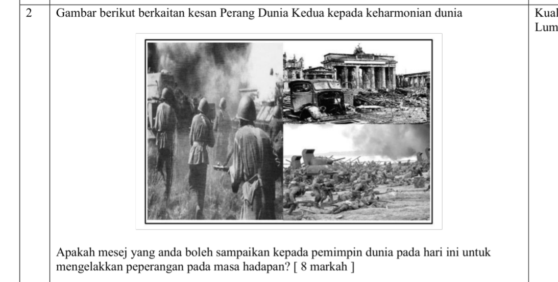 Gambar berikut berkaitan kesan Perang Dunia Kedua kepada keharmonian dunia Kual 
Lum 
Apakah mesej yang anda boleh sampaikan kepada pemimpin dunia pada hari ini untuk 
mengelakkan peperangan pada masa hadapan? [ 8 markah ]