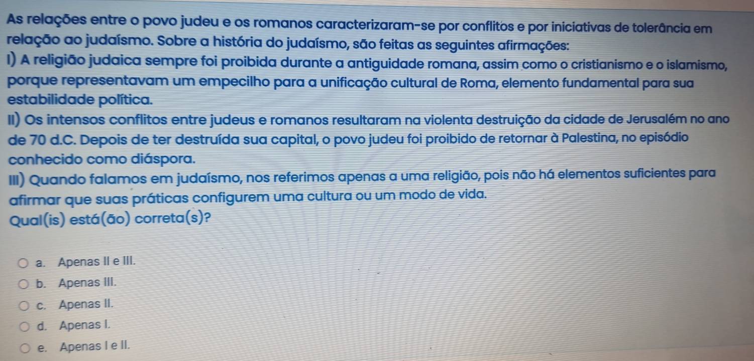 As relações entre o povo judeu e os romanos caracterizaram-se por conflitos e por iniciativas de tolerância em
relação ao judaísmo. Sobre a história do judaísmo, são feitas as seguintes afirmações:
I) A religião judaica sempre foi proibida durante a antiguidade romana, assim como o cristianismo e o islamismo,
porque representavam um empecilho para a unificação cultural de Roma, elemento fundamental para sua
estabilidade política.
II) Os intensos conflitos entre judeus e romanos resultaram na violenta destruição da cidade de Jerusalém no ano
de 70 d.C. Depois de ter destruída sua capital, o povo judeu foi proibido de retornar à Palestina, no episódio
conhecido como diáspora.
III) Quando falamos em judaísmo, nos referimos apenas a uma religião, pois não há elementos suficientes para
afirmar que suas práticas configurem uma cultura ou um modo de vida.
Qual(is) está(ão) correta(s)?
a. Apenas II e III.
b. Apenas III.
c. Apenas II.
d. Apenas I.
e. Apenas I e II.