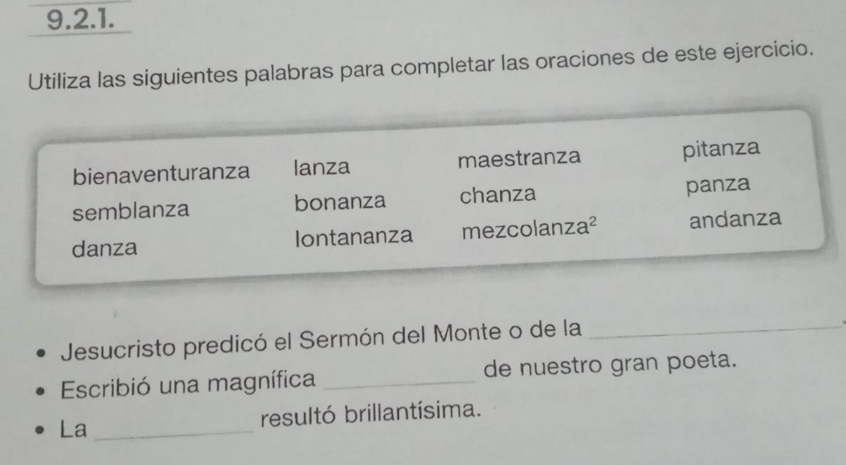 Utiliza las siguientes palabras para completar las oraciones de este ejercicio.
bienaventuranza lanza maestranza pitanza
semblanza bonanza chanza panza
danza Iontananza mezcolanza² andanza
Jesucristo predicó el Sermón del Monte o de la_
Escribió una magnífica _de nuestro gran poeta.
La_
resultó brillantísima.