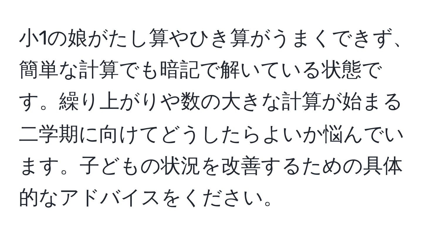 小1の娘がたし算やひき算がうまくできず、簡単な計算でも暗記で解いている状態です。繰り上がりや数の大きな計算が始まる二学期に向けてどうしたらよいか悩んでいます。子どもの状況を改善するための具体的なアドバイスをください。