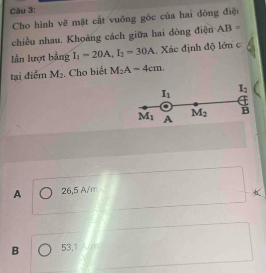 Cho hình vẽ mặt cắt vuông góc của hai dòng điệi
chiều nhau. Khoảng cách giữa hai dòng điện AB=
lần lượt bằng I_1=20A, I_2=30A. Xác định độ lớn c
tại điểm M_2. Cho biết M_2A=4cm.
I_1
I_2
M_1 A
M_2 l=
A 26,5 A/m
B 53,1 A/m.