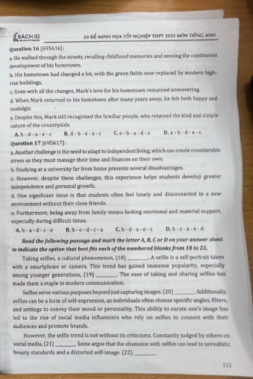 ( sách id 50 để minh họa tốt nghiệp thpt 2025 môn tiếng anh
Question 16 [695616]:
a. He walked through the streets, recalling childhood memories and sensing the continuous
development of his hometown.
h. His hometown had changed a lot, with the green fields now replaced by modern high-
rise buildings.
c. Even with all the changes, Mark's love for his hometown remained unwavering.
d. When Mark returned to his hometown after many years away, he felt both happy and
nostalgic
e, Despite this, Mark still recognized the familiar people, who retained the kind and simple
nature of the countryside.
A. b-d-a-a-c B. d-b-e-a-c C. e-b-a-d-c D. a-b-d-e=c
Question 17 [695617]:
a. Another challenge is the need to adapt to independent living, which can create considerable
stress as they must manage their time and finances on their own.
b. Studying at a university far from home presents several disadvantages.
c. However, despite these challenges, this experience helps students develop greater
independence and personal growth.
d. One significant issue is that students often feel lonely and disconnected in a new
environment without their close friends.
e. Furthermore, being away from family means lacking emotional and material support,
especially during difficult times.
A. b-a-d-c-e B. b-e-d-c-a C. b· d-a-e-c D. b· c· a· e· d
Read the following passage and mark the letter A, B, C or D on your answer sheet
to indicate the option that best fits each of the numbered blanks from 18 to 22.
Taking selfies, a cultural phenomenon, (18) _. A selfie is a self-portrait taken
with a smartphone or camera. This trend has gained immense popularity, especially
among younger generations, (19) _The ease of taking and sharing selfies has
made them a staple in modern communication.
Selfies serve various purposes beyond just capturing images. (20) _, Additionally,
selfies can be a form of self-expression, as individuals often choose specific angles, filters,
and settings to convey their mood or personality. This ability to curate one's image has
led to the rise of social media influencers who rely on selfies to connect with their
audiences and promote brands.
However, the selfie trend is not without its criticisms. Constantly judged by others on
social media, (21)_ . Some argue that the obsession with selfies can lead to unrealistic
beauty standards and a distorted self-image. (22)_
111