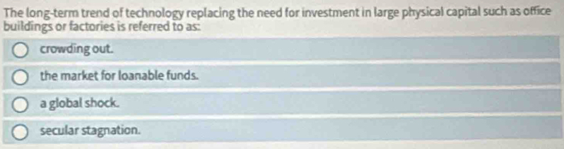 The long-term trend of technology replacing the need for investment in large physical capital such as office
buildings or factories is referred to as:
crowding out.
the market for loanable funds.
a global shock.
secular stagnation.