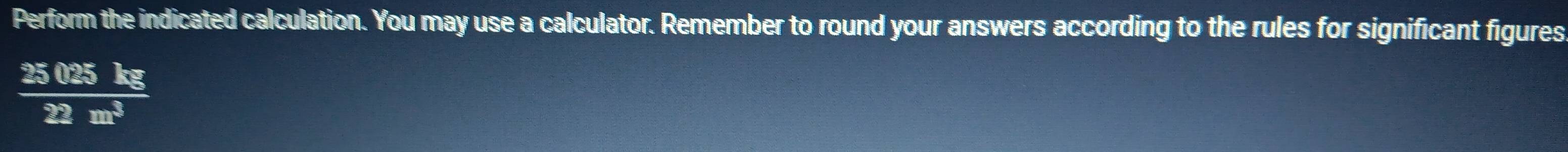 Perform the indicated calculation. You may use a calculator. Remember to round your answers according to the rules for significant figures
 25025kg/22m^3 
