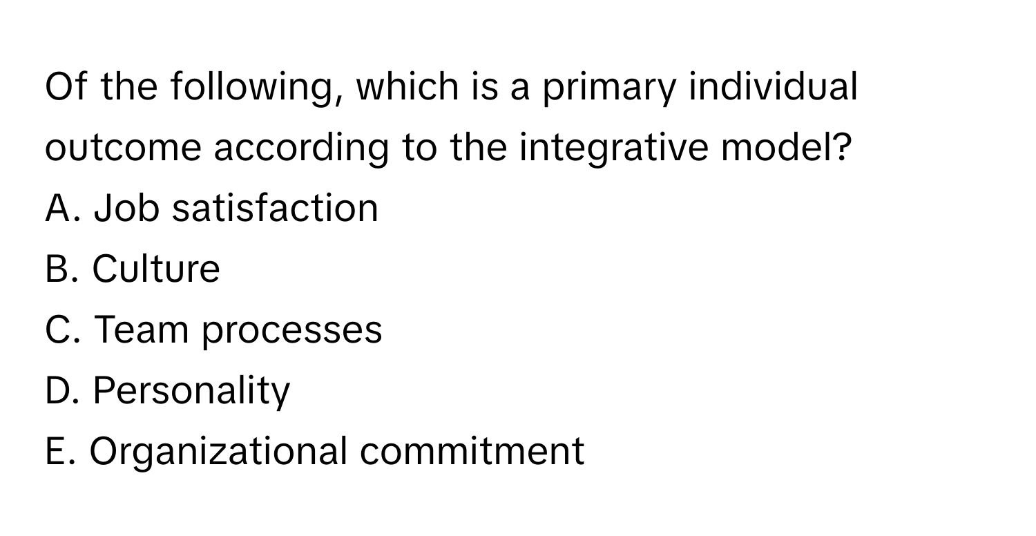 Of the following, which is a primary individual outcome according to the integrative model?

A. Job satisfaction
B. Culture
C. Team processes
D. Personality
E. Organizational commitment