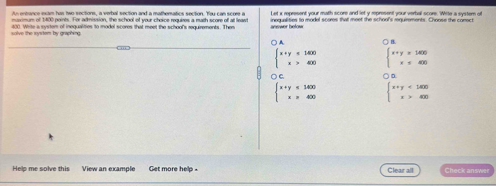 An entrance exam has two sections, a verbal section and a mathematics section. You can score a Let x represent your math score and let y represent your verbal score. Write a system of
maximum of 1400 points. For admission, the school of your choice requires a math score of at least inequalities to model scores that meet the school's requirements. Choose the correct
400. Write a system of inequalities to model scores that meet the school's requirements. Then
solve the system by graphing answer below
A.
B.
beginarrayl x+y≤ 1400 x>400endarray.
beginarrayl x+y≥ 1400 x≤ 400endarray.
) C. D.
beginarrayl x+y≤ 1400 x≥ 400endarray.
beginarrayl x+y<1400 x>400endarray.
Help me solve this View an example Get more help ^ Clear all Check answer