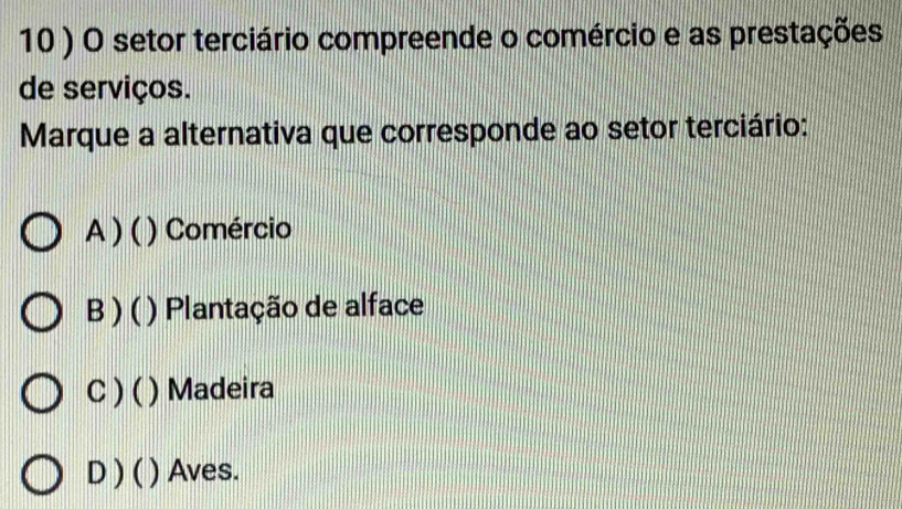 10 ) O setor terciário compreende o comércio e as prestações
de serviços.
Marque a alternativa que corresponde ao setor terciário:
A )( () Comércio
B) ( ) Plantação de alface
C ) ( ) Madeira
D) ( ) Aves.