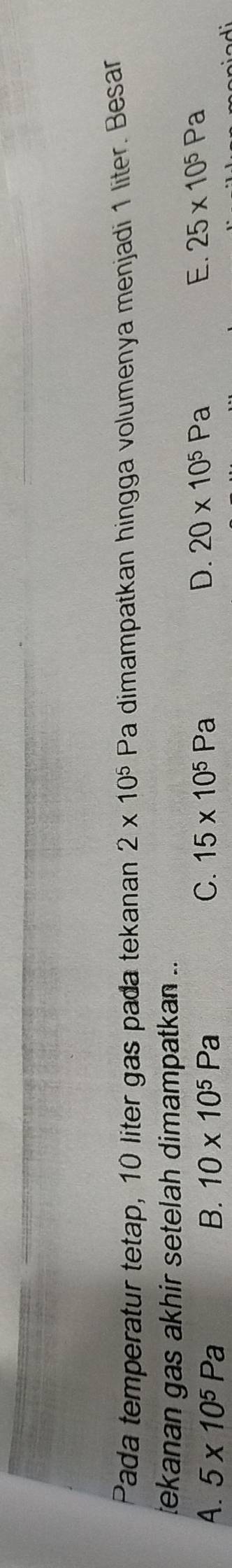 Pada temperatur tetap, 10 liter gas pada tekanan 2* 10^5 Pa dimampatkan hingga volumenya menjadi 1 liter. Besar
tekanan gas akhir setelah dimampatkan ..
A. 5* 10^5Pa B. 10* 10^5Pa C. 15* 10^5Pa
D. 20* 10^5Pa E. 25* 10^5Pa