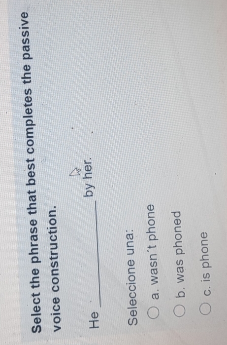 Select the phrase that best completes the passive
voice construction.
He_
by her.
Seleccione una:
a. wasn´t phone
b. was phoned
c. is phone