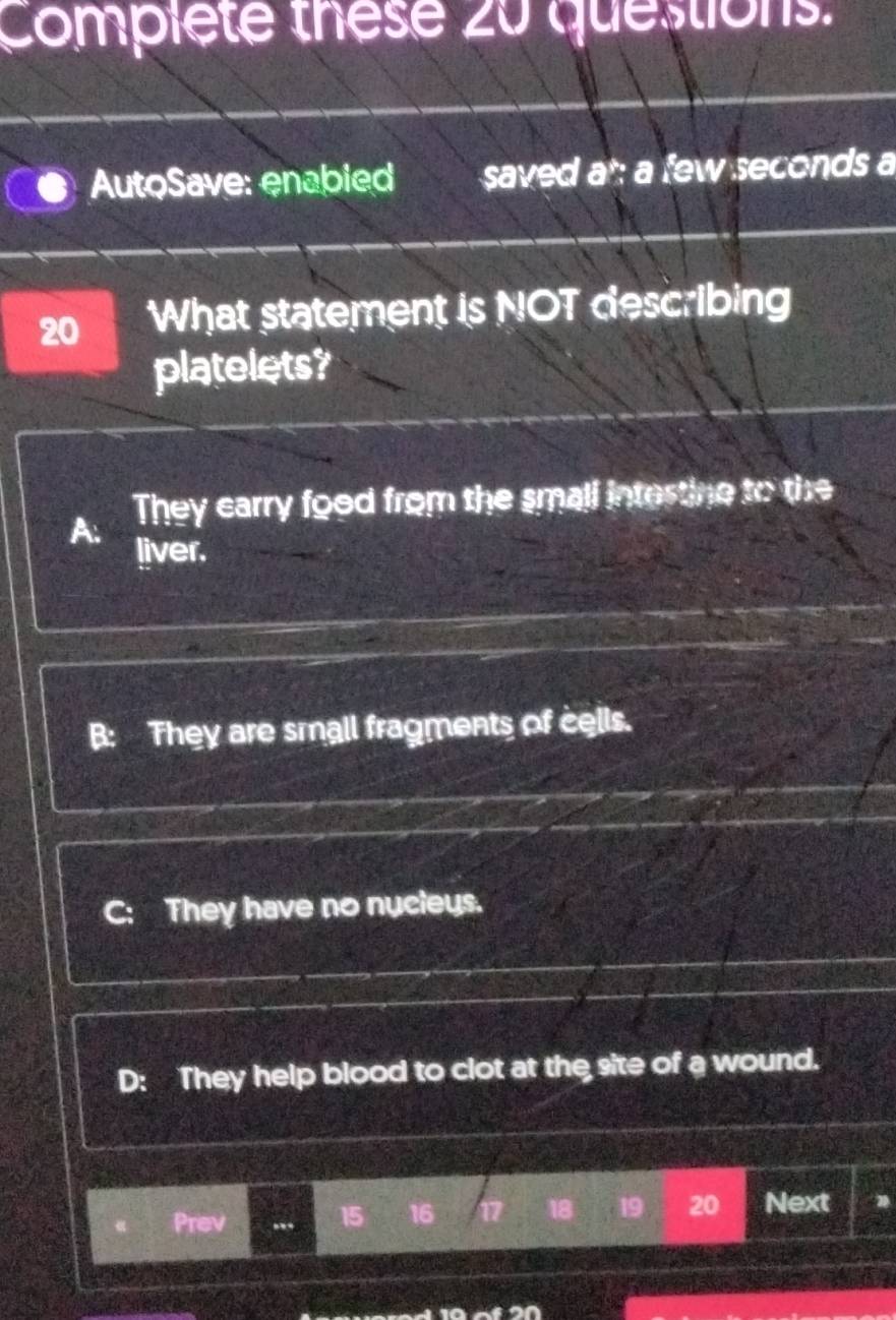 Complete these 20 questions.
AutoSave: enabied saved at: a few seconds a
20 What statement is NOT describing
platelets?
A. They carry food from the small intertine to the
liver.
B: They are small fragments of cells.
C: They have no nycleys.
D: They help blood to clot at the site of a wound.
Prev ... 15 16 17 18 19 20 Next