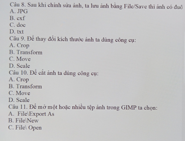 Sau khi chỉnh sửa ảnh, ta lưu ảnh bằng File/Save thì ảnh có đuô
A. JPG
B. cxf
C. doc
D. txt
Câu 9. Để thay đổi kích thước ảnh ta dùng công cụ:
A. Crop
B. Transform
C. Move
D. Scale
Câu 10. Để cắt ảnh ta dùng công cụ:
A. Crop
B. Transform
C. Move
D. Scale
Câu 11. Để mở một hoặc nhiều tệp ảnh trong GIMP ta chọn:
A. FileExport As
B. File
ew
C. File Open