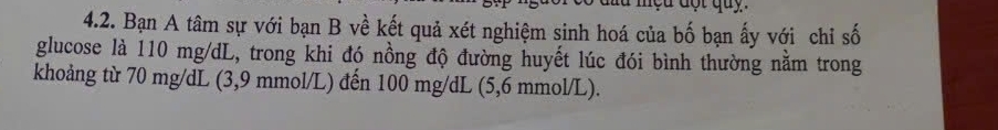 Bạn A tâm sự với bạn B về kết quả xét nghiệm sinh hoá của bố bạn ấy với chỉ số 
glucose là 110 mg/dL, trong khi đó nồng độ đường huyết lúc đói bình thường nằm trong 
khoảng từ 70 mg/dL (3,9 mmol/L) đến 100 mg/dL (5,6 mmol/L).