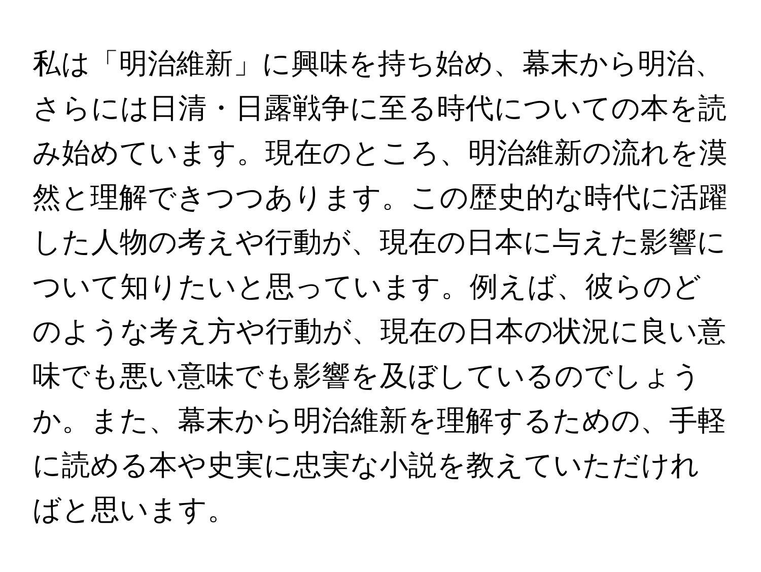 私は「明治維新」に興味を持ち始め、幕末から明治、さらには日清・日露戦争に至る時代についての本を読み始めています。現在のところ、明治維新の流れを漠然と理解できつつあります。この歴史的な時代に活躍した人物の考えや行動が、現在の日本に与えた影響について知りたいと思っています。例えば、彼らのどのような考え方や行動が、現在の日本の状況に良い意味でも悪い意味でも影響を及ぼしているのでしょうか。また、幕末から明治維新を理解するための、手軽に読める本や史実に忠実な小説を教えていただければと思います。