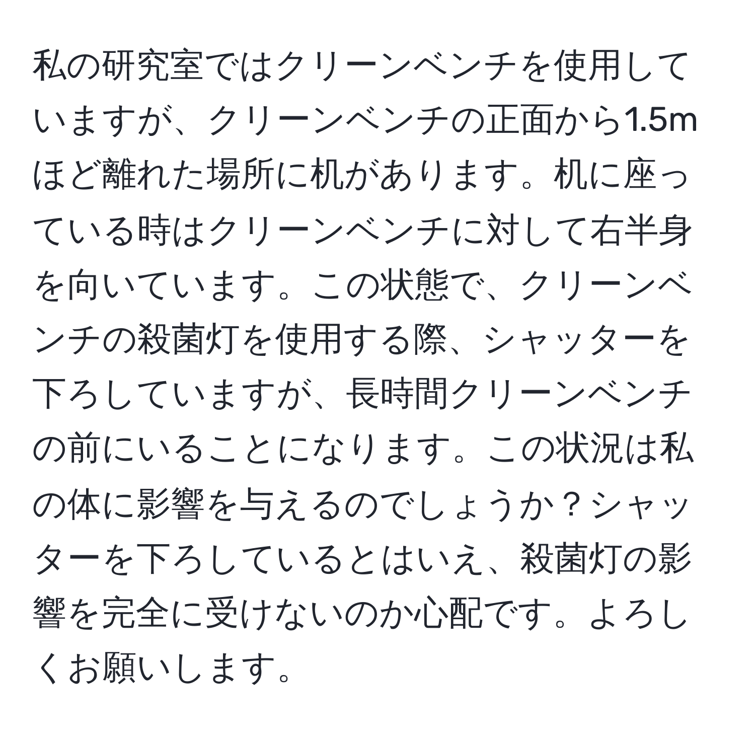 私の研究室ではクリーンベンチを使用していますが、クリーンベンチの正面から1.5mほど離れた場所に机があります。机に座っている時はクリーンベンチに対して右半身を向いています。この状態で、クリーンベンチの殺菌灯を使用する際、シャッターを下ろしていますが、長時間クリーンベンチの前にいることになります。この状況は私の体に影響を与えるのでしょうか？シャッターを下ろしているとはいえ、殺菌灯の影響を完全に受けないのか心配です。よろしくお願いします。