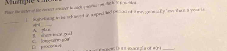 Multiple C
Place the letter of the correct answer to each question on the line provided.
1. Something to be achieved in a specified period of time, generally less than a year is
_
a(n) _
A. plan
B. short-term goal
C. long-term goal
D. procedure
quipment is an example of a(n) _