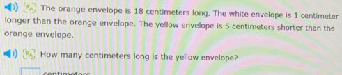 The orange envelope is 18 centimeters long. The white envelope is 1 centimeter
longer than the orange envelope. The yellow envelope is 5 centimeters shorter than the 
orange envelope. 
How many centimeters long is the yellow envelope?