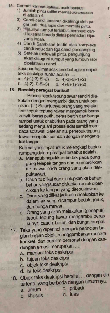 Cermati kalimat-kalimat acak berikut! 1
1) Jumlah pintu ketika memasuki area can-
di adalah 4.
2) Candi-candi tersebut dikelilingi oleh pa-
gar batu dua lapis dan memiliki pintu.
3) Hijaunya rumput tersebut membuat can-
di laksana berada diatas permadani hijau
yang indah.
4) Candi Sambisari terdiri atas kompleks
candi induk dan tiga candi pendamping.
5) Setelah melewati pintu, pengunjung
akan disuguhi rumput yang tumbuh rapi
dipelataran candi.
Susunan kalimat acak tersebut agar menjadi
teks deskripsi runtut adalah ....
a. 4)-1)-3)-5)-2) C. 4)-3)-5)-1)-2)
b. 4)-2)-1)-5)-3) d. 4)-5)-1)-3)-2)
16. Bacalah paragraf berikut!
Prosesi tepuk tepung tawar sendiri dila-
kukan dengan mengambil daun untuk per-
cikan. (...) Selanjutnya orang yang melaku-
kan tepuk tepung tawar mengambil beras
kunyit, beras putih, beras bertih dan bunga
rampai untuk ditaburkan pada orang yang
sedang menjalani prosesi adat sambil mem-
baca solawat. Setelah itu, penepuk tepung
tawar mengatur sembah dengan mengang-
kat tangan.
Kalimat yang tepat untuk melengkapi bagian
rumpang dalam paragraf tersebut adalah ....
a. Menepuk-nepukkan bedak pada pung-
gung telapak tangan dan memercikkan
air mawar pada orang yang akan dite-
puktawari.
b. Daun itu diikat dan dicelupkan ke bahan-
bahan yang sudah disiapkan untuk diper-
cikkan ke tangan yang ditepuktawari.
c. Daun yang diikat jadi satu dicelupkan ke
dalam air yang dicampur bedak, jeruk,
dan bunga mawar.
d. Orang yang akan melakukan (penepuk)
tepuk tepung tawar mengambil beras
kunyit, basuh, bertih, dan bunga rampai.
17. Teks yang diperinci menjadi perincian ba-
gian-bagian objek, menggambarkan secara
konkret, dan bersifat personal dengan kan-
dungan emosi merupakan ....
a. manfaat teks deskripsi
b. tujuan teks deskripsi
c. objek teks deskripsi
d. isi teks deskripsi
18. Objek teks deskripsi bersifat ... dengan ciri
tertentu yang berbeda dengan umumnya.
a. umum c. pribadi
b. khusus d. luas