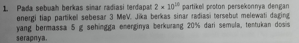 Pada sebuah berkas sinar radiasi terdapat 2* 10^(10) partikel proton persekonnya dengan 
energi tiap partikel sebesar 3 MeV. Jika berkas sinar radiasi tersebut melewati daging 
yang bermassa 5 g sehingga energinya berkurang 20% dari semula, tentukan dosis 
serapnya.