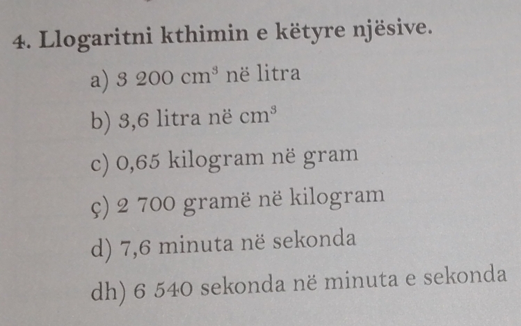 Llogaritni kthimin e këtyre njësive.
a) 3200cm^3 në litra
b) 3,6 litra në cm^3
c) 0,65 kilogram në gram
ç) 2 700 gramë në kilogram
d) 7,6 minuta në sekonda
dh) 6 540 sekonda në minuta e sekonda