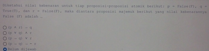 Diketahui nilai kebenaran untuk tiap proposisi-proposisi atomik berikut: p=False(F), q=
True(T)， dan r=False (F), maka diantara proposisi majemuk berikut yang nilai kebenarannya
False (F) adalah ...
(pwedge r)to q
(pvee q)wedge r
(pto q)vee r
(pto q)to sim r
Belum dijawab