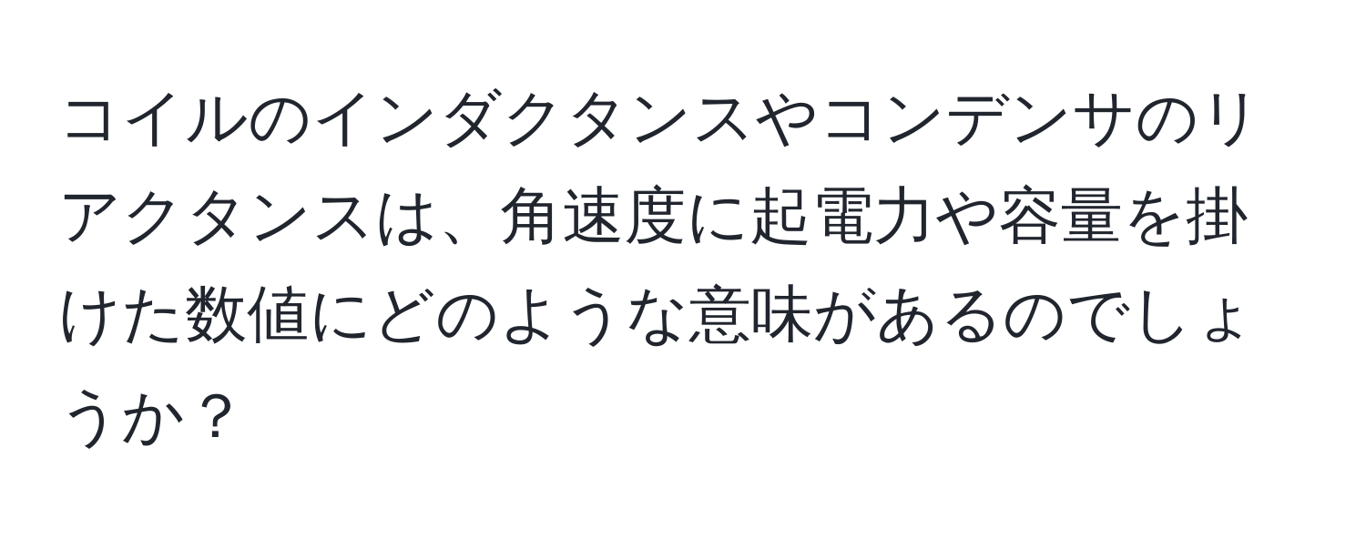 コイルのインダクタンスやコンデンサのリアクタンスは、角速度に起電力や容量を掛けた数値にどのような意味があるのでしょうか？