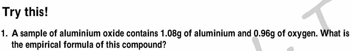 Try this! 
1. A sample of aluminium oxide contains 1.08g of aluminium and 0.96g of oxygen. What is 
the empirical formula of this compound?